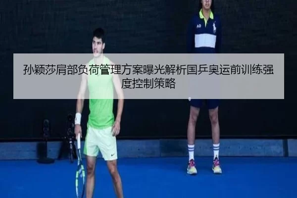 孙颖莎肩部负荷管理方案曝光解析国乒奥运前训练强度控制策略