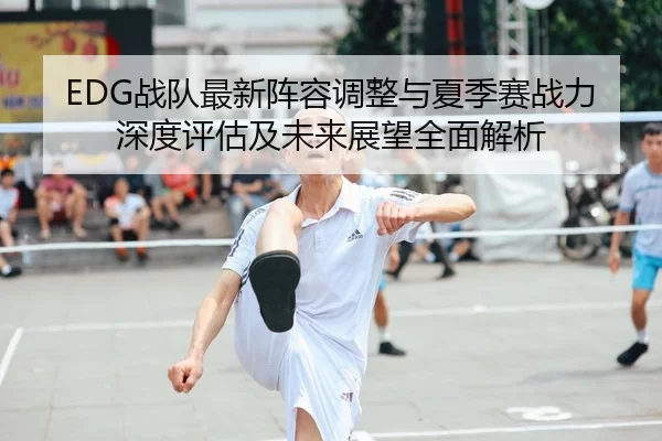 EDG战队最新阵容调整与夏季赛战力深度评估及未来展望全面解析
