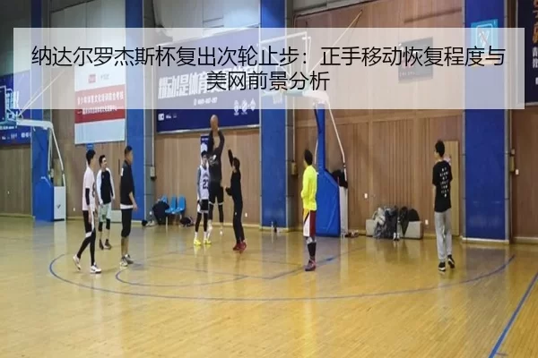 纳达尔罗杰斯杯复出次轮止步：正手移动恢复程度与美网前景分析